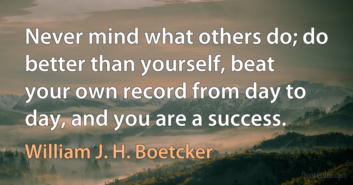 Never mind what others do; do better than yourself, beat your own record from day to day, and you are a success. (William J. H. Boetcker)