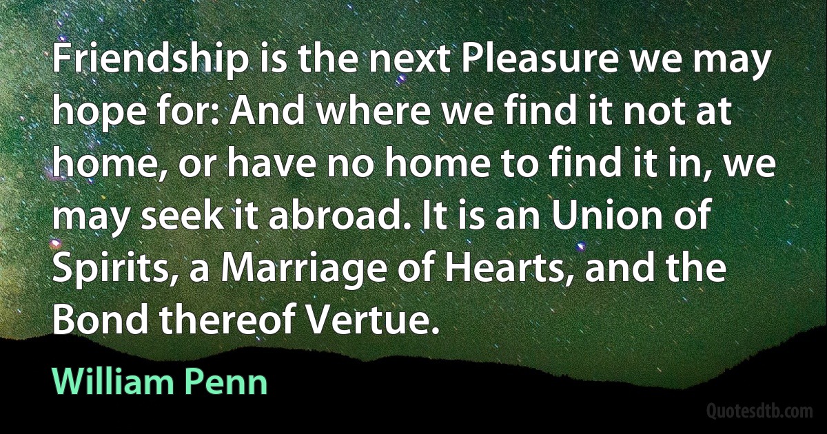 Friendship is the next Pleasure we may hope for: And where we find it not at home, or have no home to find it in, we may seek it abroad. It is an Union of Spirits, a Marriage of Hearts, and the Bond thereof Vertue. (William Penn)