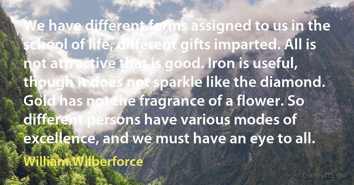 We have different forms assigned to us in the school of life, different gifts imparted. All is not attractive that is good. Iron is useful, though it does not sparkle like the diamond. Gold has not the fragrance of a flower. So different persons have various modes of excellence, and we must have an eye to all. (William Wilberforce)