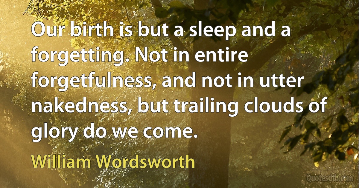 Our birth is but a sleep and a forgetting. Not in entire forgetfulness, and not in utter nakedness, but trailing clouds of glory do we come. (William Wordsworth)