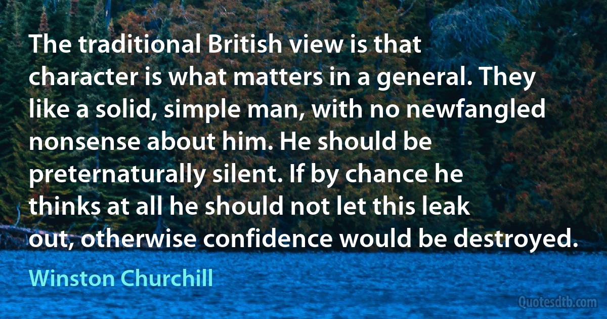 The traditional British view is that character is what matters in a general. They like a solid, simple man, with no newfangled nonsense about him. He should be preternaturally silent. If by chance he thinks at all he should not let this leak out, otherwise confidence would be destroyed. (Winston Churchill)