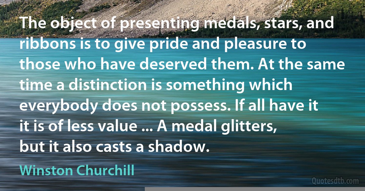 The object of presenting medals, stars, and ribbons is to give pride and pleasure to those who have deserved them. At the same time a distinction is something which everybody does not possess. If all have it it is of less value ... A medal glitters, but it also casts a shadow. (Winston Churchill)