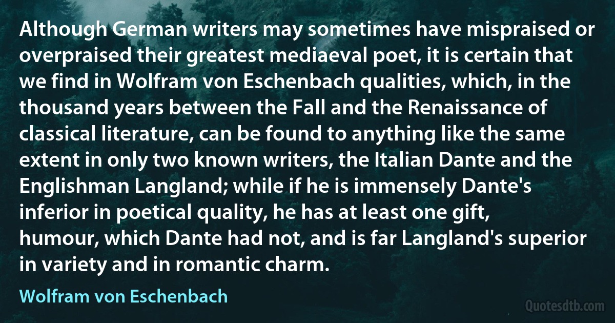 Although German writers may sometimes have mispraised or overpraised their greatest mediaeval poet, it is certain that we find in Wolfram von Eschenbach qualities, which, in the thousand years between the Fall and the Renaissance of classical literature, can be found to anything like the same extent in only two known writers, the Italian Dante and the Englishman Langland; while if he is immensely Dante's inferior in poetical quality, he has at least one gift, humour, which Dante had not, and is far Langland's superior in variety and in romantic charm. (Wolfram von Eschenbach)