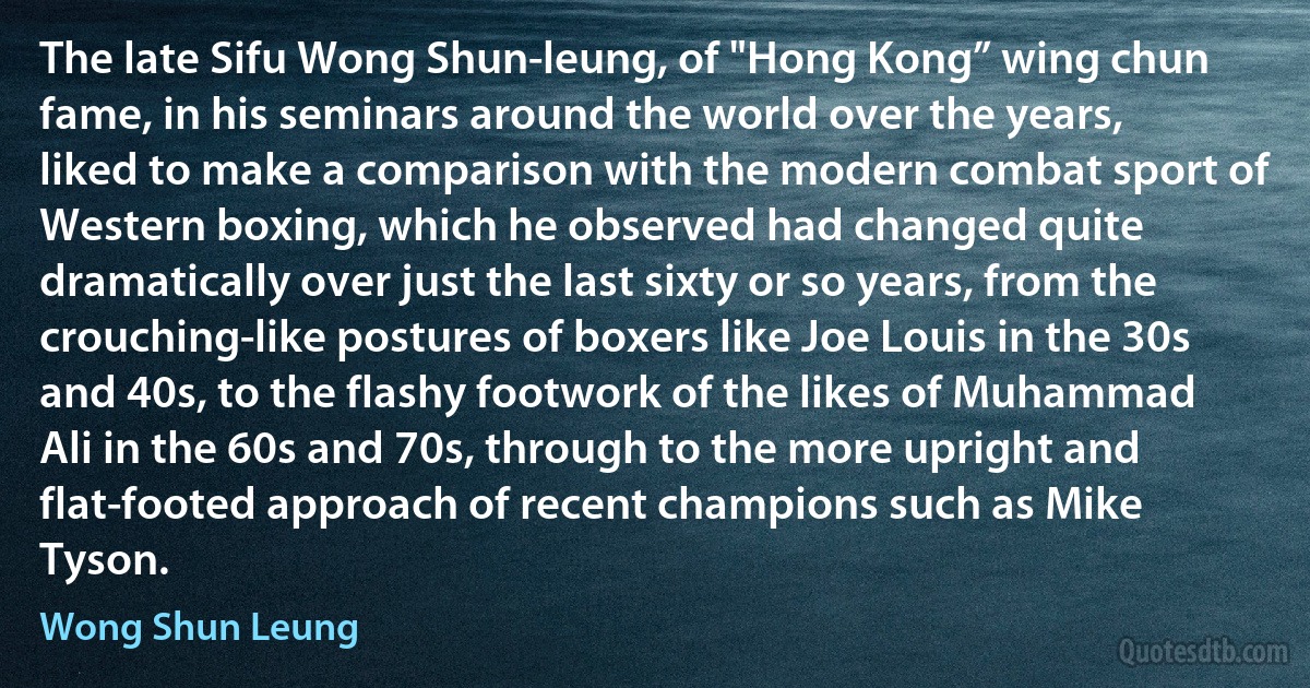 The late Sifu Wong Shun-leung, of "Hong Kong” wing chun fame, in his seminars around the world over the years, liked to make a comparison with the modern combat sport of Western boxing, which he observed had changed quite dramatically over just the last sixty or so years, from the crouching-like postures of boxers like Joe Louis in the 30s and 40s, to the flashy footwork of the likes of Muhammad Ali in the 60s and 70s, through to the more upright and flat-footed approach of recent champions such as Mike Tyson. (Wong Shun Leung)