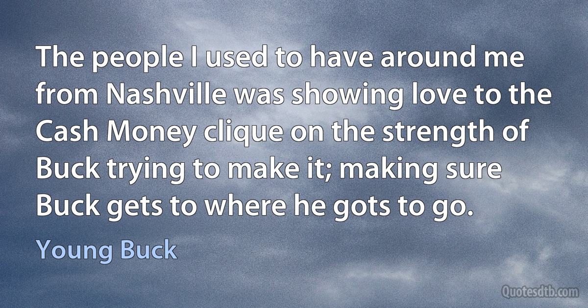 The people I used to have around me from Nashville was showing love to the Cash Money clique on the strength of Buck trying to make it; making sure Buck gets to where he gots to go. (Young Buck)