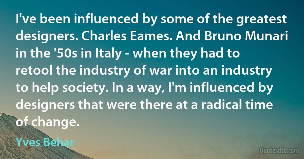 I've been influenced by some of the greatest designers. Charles Eames. And Bruno Munari in the '50s in Italy - when they had to retool the industry of war into an industry to help society. In a way, I'm influenced by designers that were there at a radical time of change. (Yves Behar)