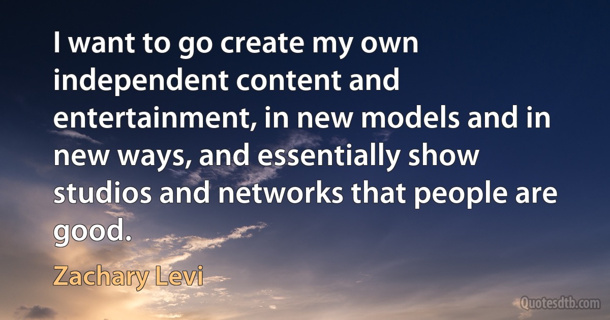 I want to go create my own independent content and entertainment, in new models and in new ways, and essentially show studios and networks that people are good. (Zachary Levi)