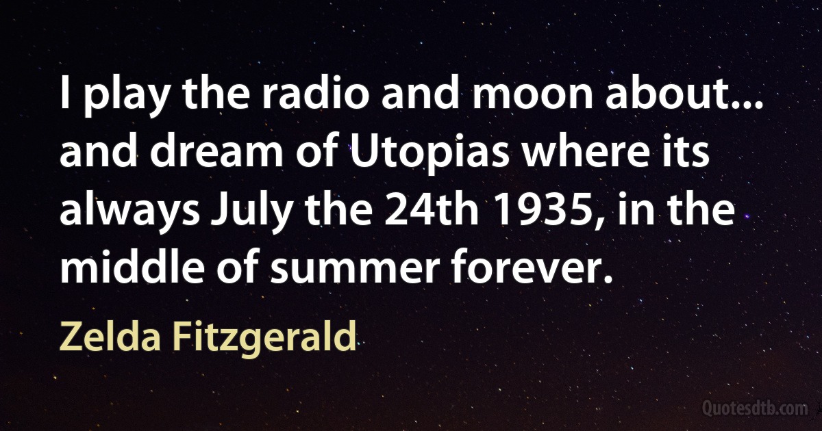 I play the radio and moon about... and dream of Utopias where its always July the 24th 1935, in the middle of summer forever. (Zelda Fitzgerald)