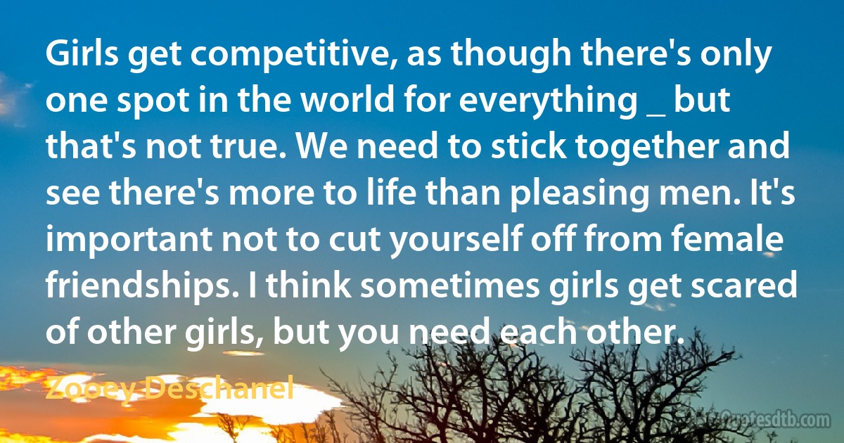 Girls get competitive, as though there's only one spot in the world for everything _ but that's not true. We need to stick together and see there's more to life than pleasing men. It's important not to cut yourself off from female friendships. I think sometimes girls get scared of other girls, but you need each other. (Zooey Deschanel)