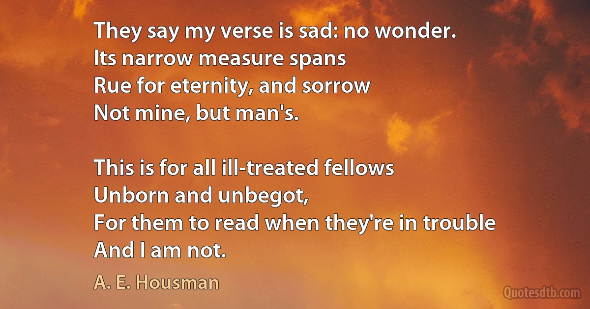 They say my verse is sad: no wonder.
Its narrow measure spans
Rue for eternity, and sorrow
Not mine, but man's.

This is for all ill-treated fellows
Unborn and unbegot,
For them to read when they're in trouble
And I am not. (A. E. Housman)