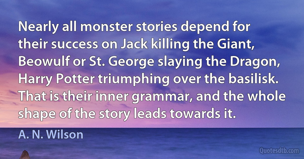 Nearly all monster stories depend for their success on Jack killing the Giant, Beowulf or St. George slaying the Dragon, Harry Potter triumphing over the basilisk. That is their inner grammar, and the whole shape of the story leads towards it. (A. N. Wilson)