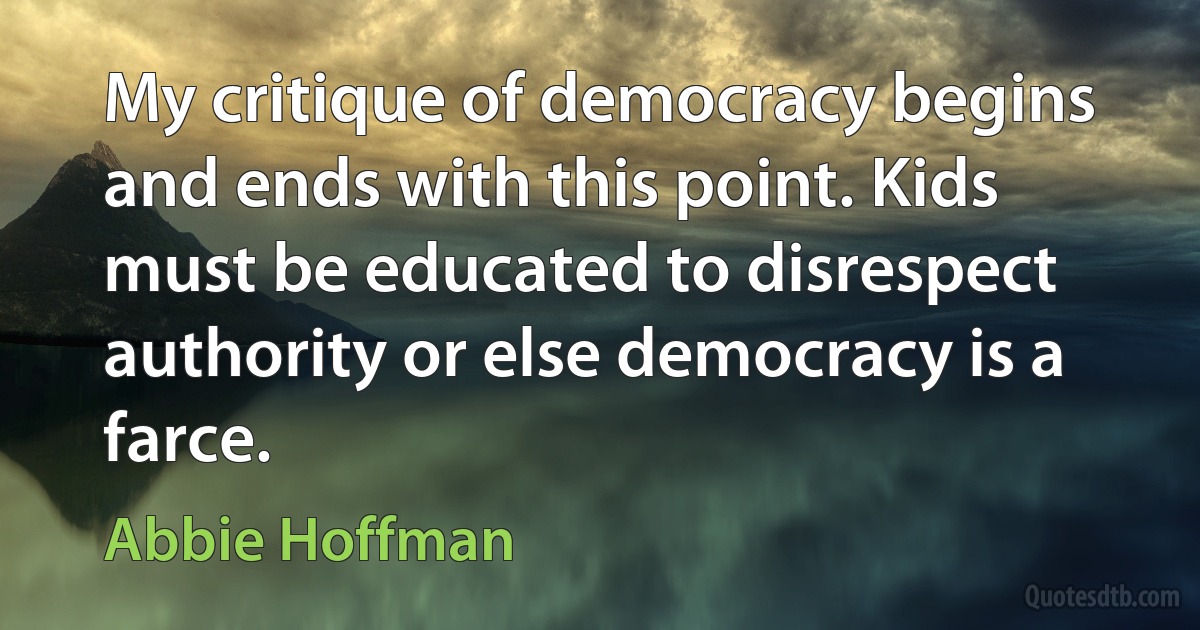 My critique of democracy begins and ends with this point. Kids must be educated to disrespect authority or else democracy is a farce. (Abbie Hoffman)