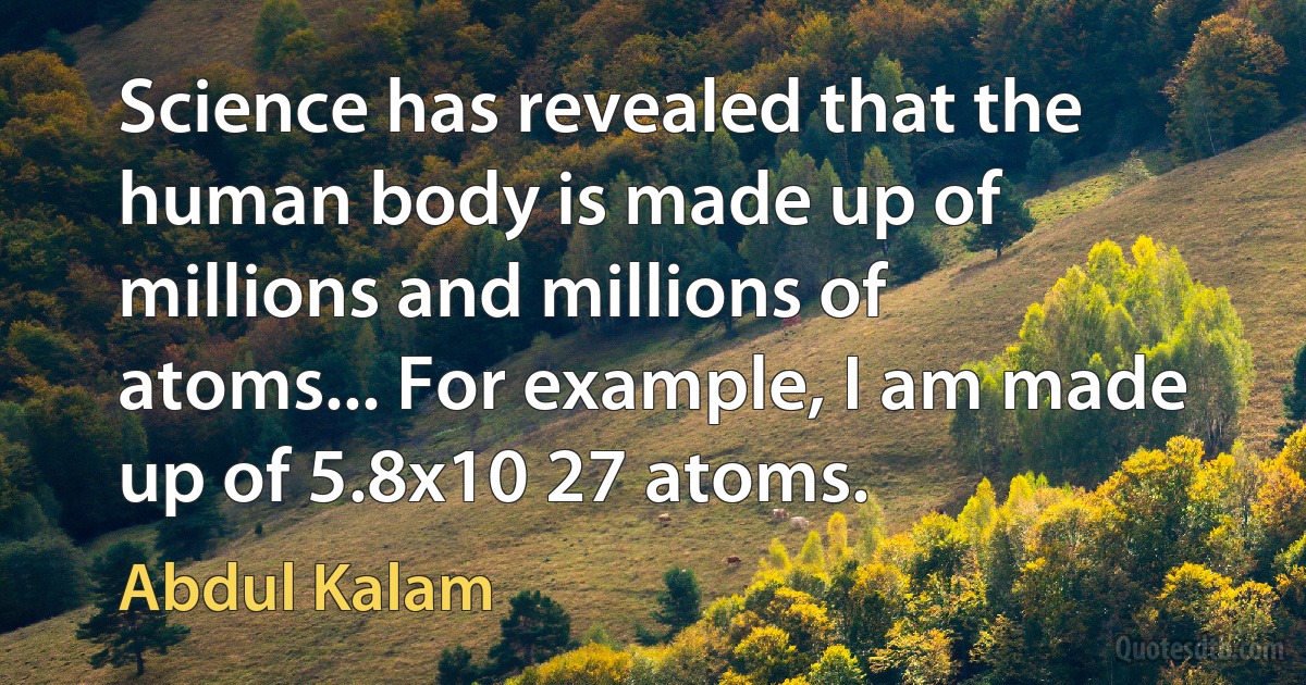 Science has revealed that the human body is made up of millions and millions of atoms... For example, I am made up of 5.8x10 27 atoms. (Abdul Kalam)