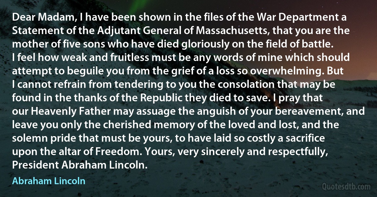 Dear Madam, I have been shown in the files of the War Department a Statement of the Adjutant General of Massachusetts, that you are the mother of five sons who have died gloriously on the field of battle. I feel how weak and fruitless must be any words of mine which should attempt to beguile you from the grief of a loss so overwhelming. But I cannot refrain from tendering to you the consolation that may be found in the thanks of the Republic they died to save. I pray that our Heavenly Father may assuage the anguish of your bereavement, and leave you only the cherished memory of the loved and lost, and the solemn pride that must be yours, to have laid so costly a sacrifice upon the altar of Freedom. Yours, very sincerely and respectfully, President Abraham Lincoln. (Abraham Lincoln)