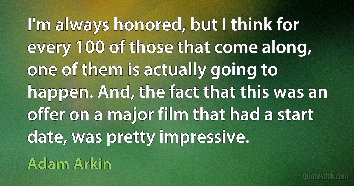 I'm always honored, but I think for every 100 of those that come along, one of them is actually going to happen. And, the fact that this was an offer on a major film that had a start date, was pretty impressive. (Adam Arkin)