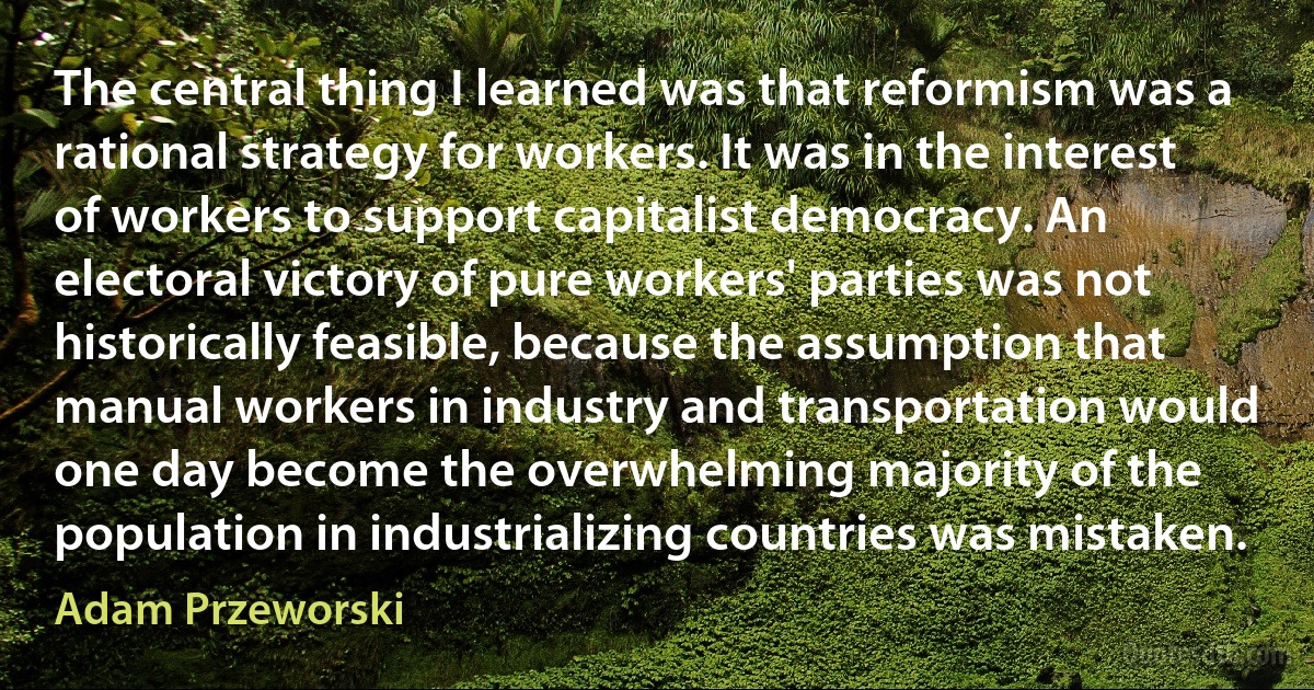 The central thing I learned was that reformism was a rational strategy for workers. It was in the interest of workers to support capitalist democracy. An electoral victory of pure workers' parties was not historically feasible, because the assumption that manual workers in industry and transportation would one day become the overwhelming majority of the population in industrializing countries was mistaken. (Adam Przeworski)