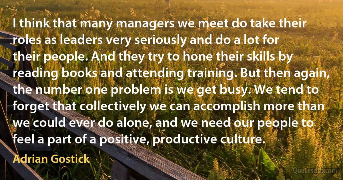 I think that many managers we meet do take their roles as leaders very seriously and do a lot for their people. And they try to hone their skills by reading books and attending training. But then again, the number one problem is we get busy. We tend to forget that collectively we can accomplish more than we could ever do alone, and we need our people to feel a part of a positive, productive culture. (Adrian Gostick)