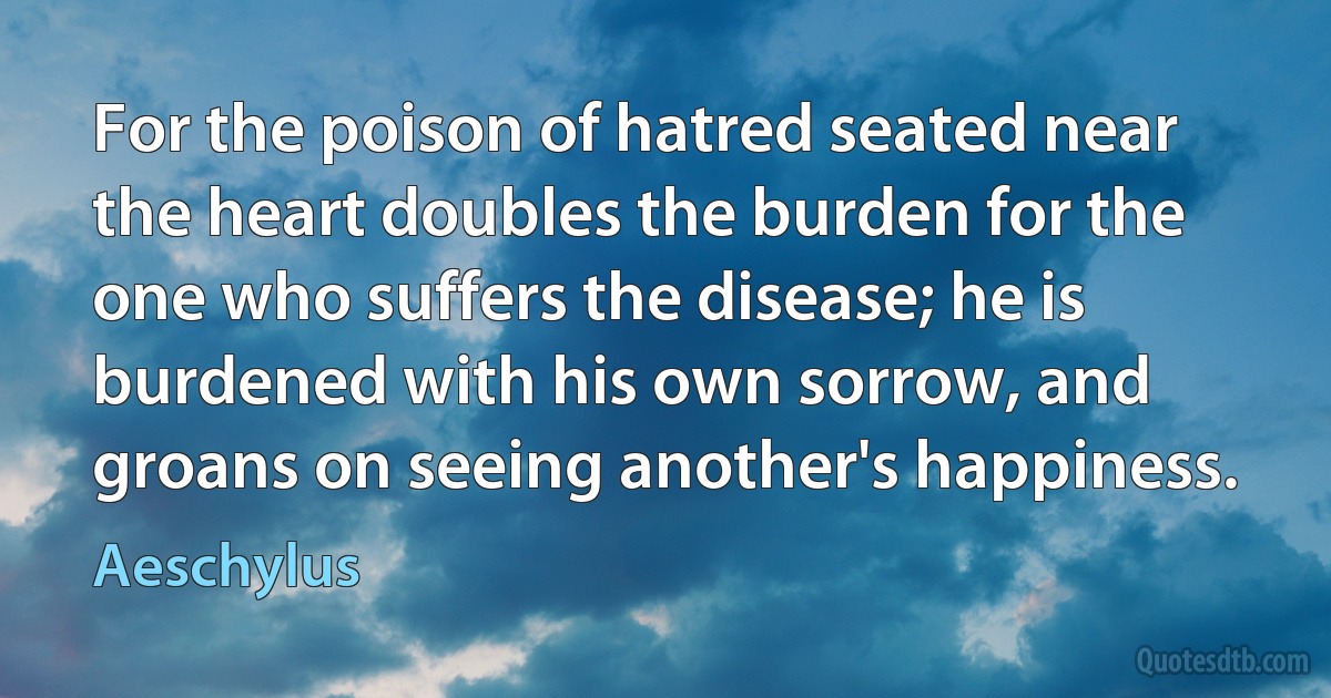 For the poison of hatred seated near the heart doubles the burden for the one who suffers the disease; he is burdened with his own sorrow, and groans on seeing another's happiness. (Aeschylus)