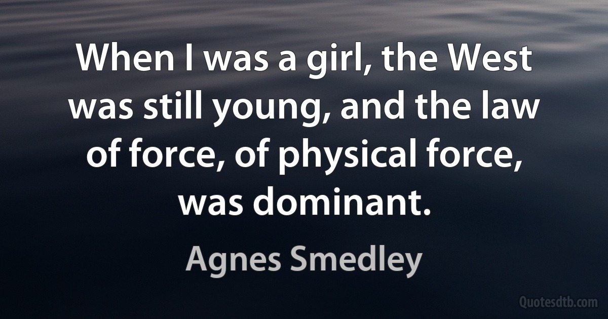 When I was a girl, the West was still young, and the law of force, of physical force, was dominant. (Agnes Smedley)