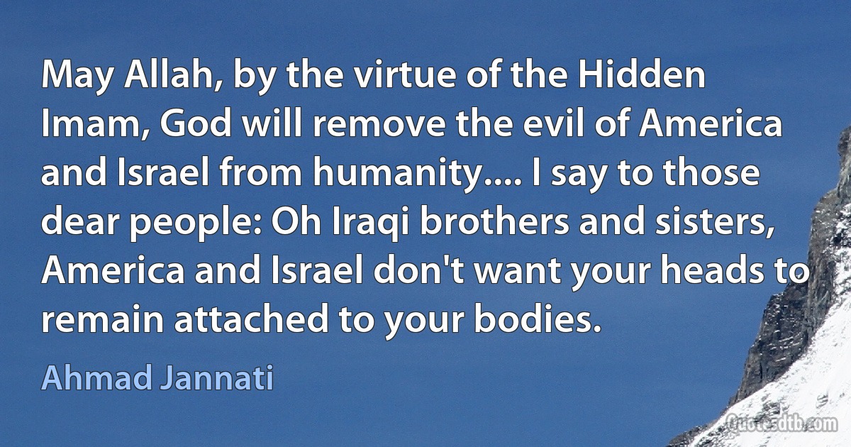 May Allah, by the virtue of the Hidden Imam, God will remove the evil of America and Israel from humanity.... I say to those dear people: Oh Iraqi brothers and sisters, America and Israel don't want your heads to remain attached to your bodies. (Ahmad Jannati)