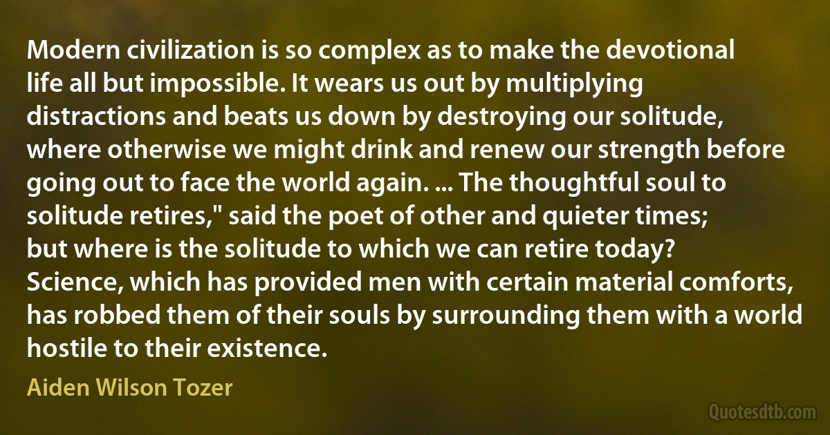 Modern civilization is so complex as to make the devotional life all but impossible. It wears us out by multiplying distractions and beats us down by destroying our solitude, where otherwise we might drink and renew our strength before going out to face the world again. ... The thoughtful soul to solitude retires," said the poet of other and quieter times; but where is the solitude to which we can retire today? Science, which has provided men with certain material comforts, has robbed them of their souls by surrounding them with a world hostile to their existence. (Aiden Wilson Tozer)