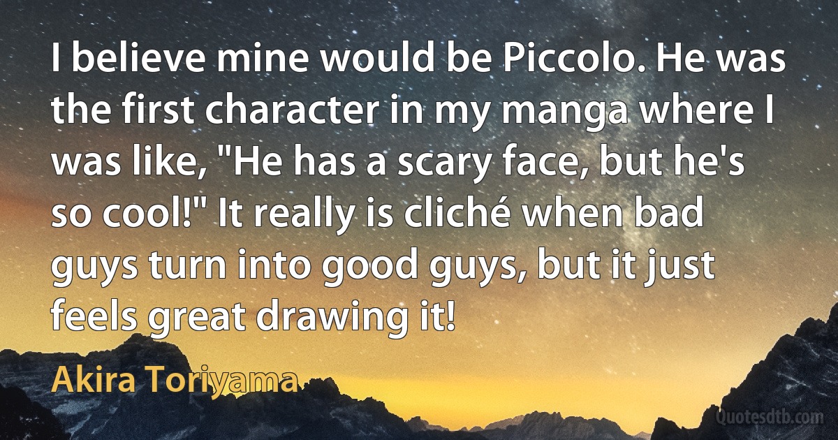 I believe mine would be Piccolo. He was the first character in my manga where I was like, "He has a scary face, but he's so cool!" It really is cliché when bad guys turn into good guys, but it just feels great drawing it! (Akira Toriyama)