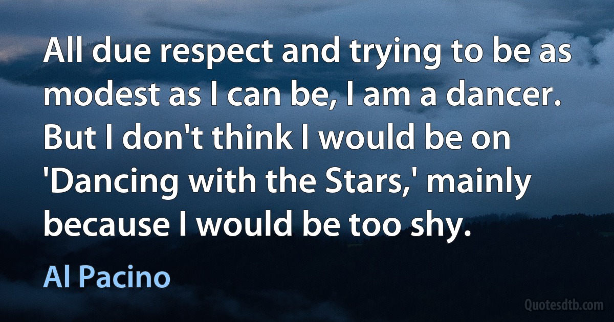 All due respect and trying to be as modest as I can be, I am a dancer. But I don't think I would be on 'Dancing with the Stars,' mainly because I would be too shy. (Al Pacino)