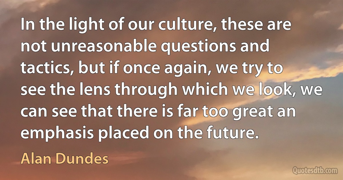 In the light of our culture, these are not unreasonable questions and tactics, but if once again, we try to see the lens through which we look, we can see that there is far too great an emphasis placed on the future. (Alan Dundes)