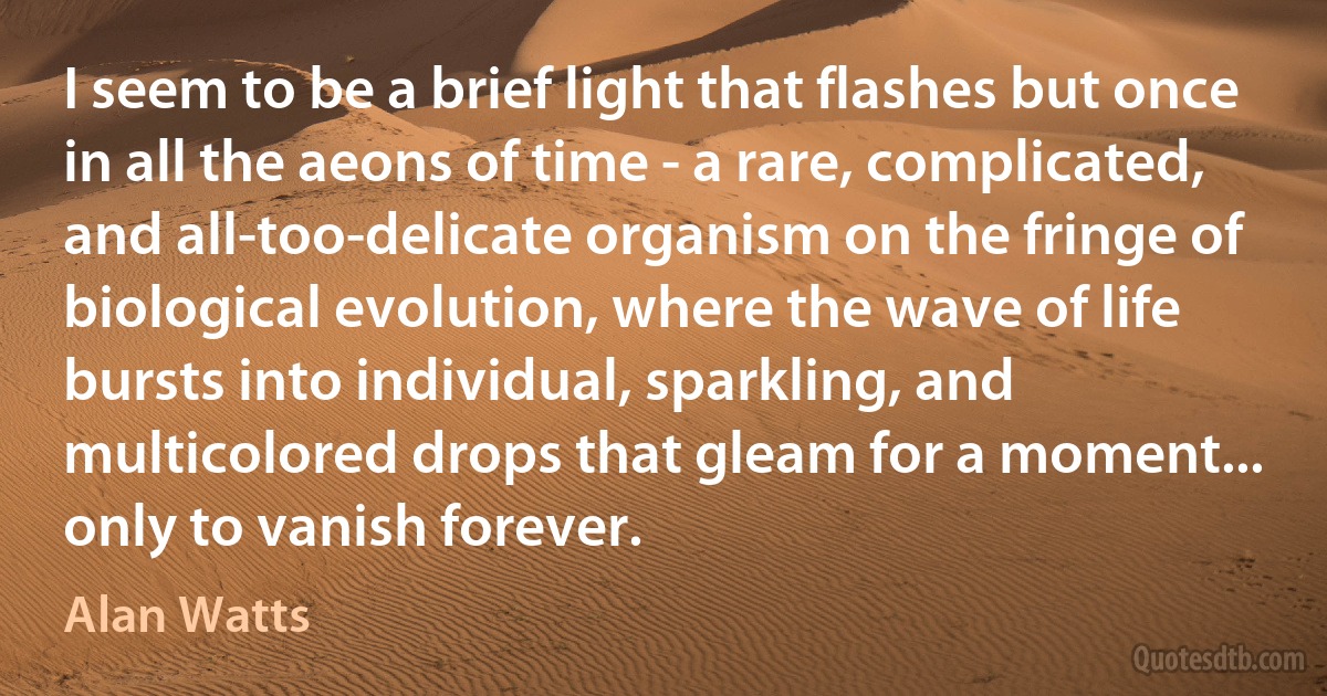 I seem to be a brief light that flashes but once in all the aeons of time - a rare, complicated, and all-too-delicate organism on the fringe of biological evolution, where the wave of life bursts into individual, sparkling, and multicolored drops that gleam for a moment... only to vanish forever. (Alan Watts)