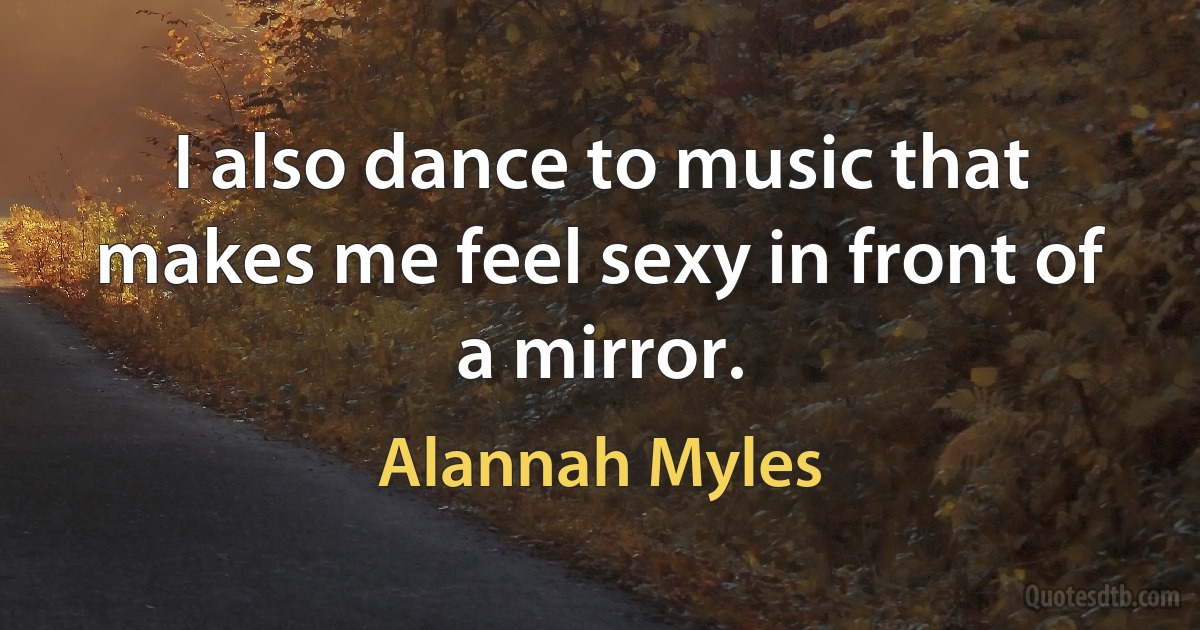 I also dance to music that makes me feel sexy in front of a mirror. (Alannah Myles)