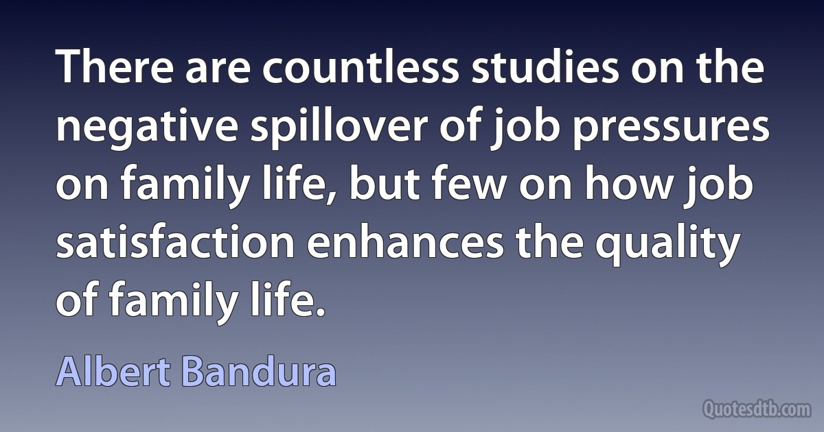 There are countless studies on the negative spillover of job pressures on family life, but few on how job satisfaction enhances the quality of family life. (Albert Bandura)