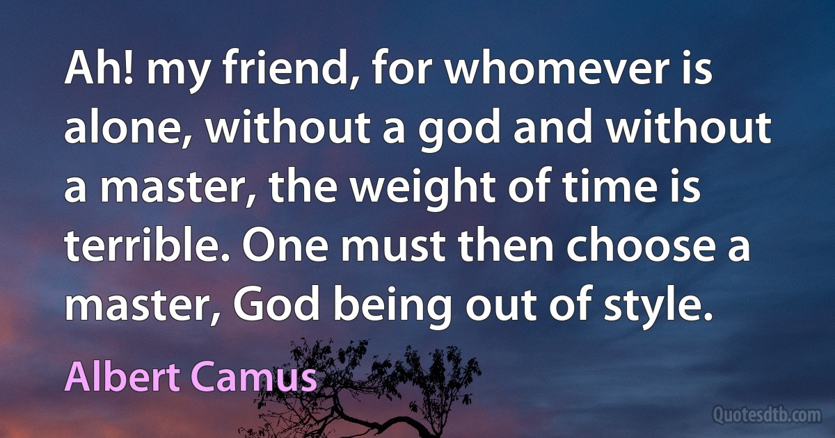 Ah! my friend, for whomever is alone, without a god and without a master, the weight of time is terrible. One must then choose a master, God being out of style. (Albert Camus)