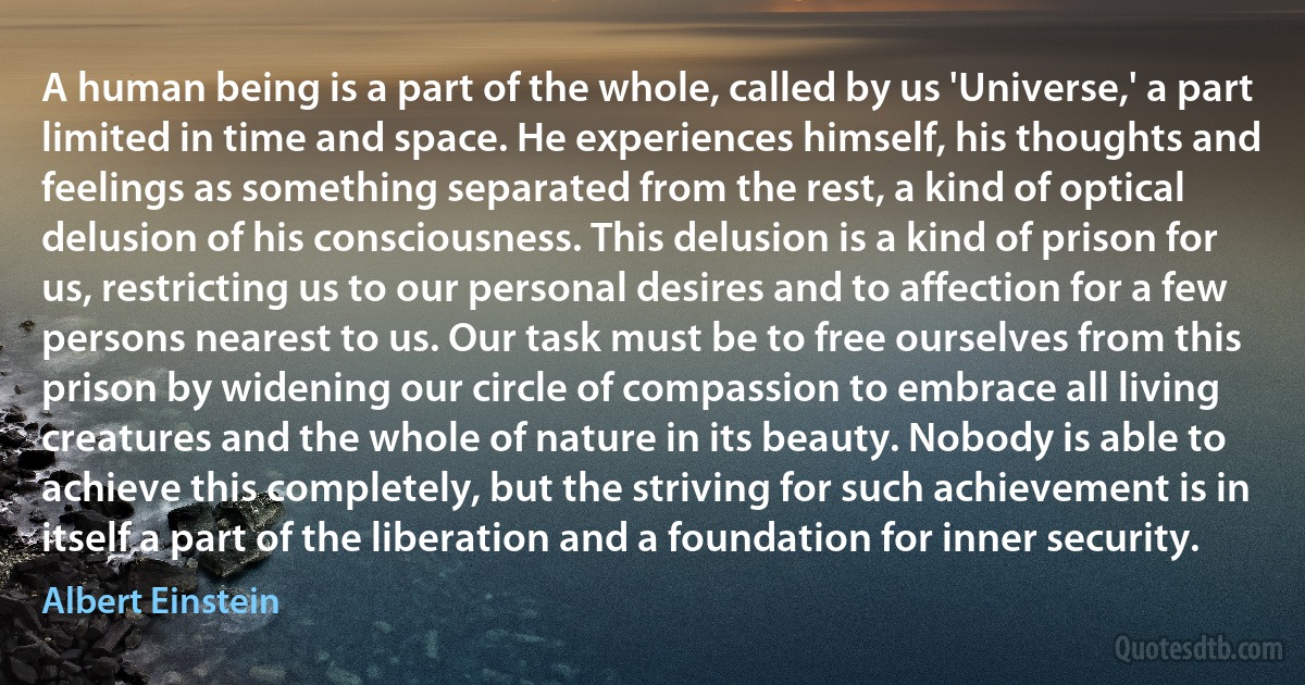 A human being is a part of the whole, called by us 'Universe,' a part limited in time and space. He experiences himself, his thoughts and feelings as something separated from the rest, a kind of optical delusion of his consciousness. This delusion is a kind of prison for us, restricting us to our personal desires and to affection for a few persons nearest to us. Our task must be to free ourselves from this prison by widening our circle of compassion to embrace all living creatures and the whole of nature in its beauty. Nobody is able to achieve this completely, but the striving for such achievement is in itself a part of the liberation and a foundation for inner security. (Albert Einstein)