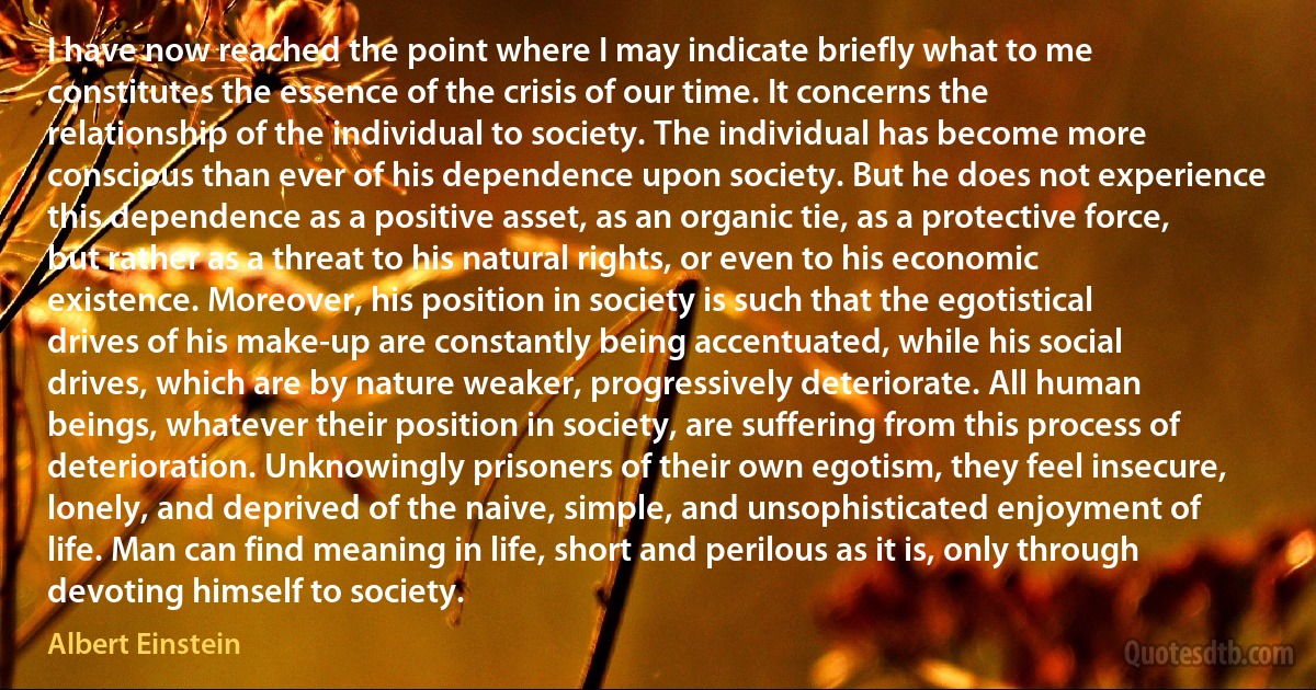 I have now reached the point where I may indicate briefly what to me constitutes the essence of the crisis of our time. It concerns the relationship of the individual to society. The individual has become more conscious than ever of his dependence upon society. But he does not experience this dependence as a positive asset, as an organic tie, as a protective force, but rather as a threat to his natural rights, or even to his economic existence. Moreover, his position in society is such that the egotistical drives of his make-up are constantly being accentuated, while his social drives, which are by nature weaker, progressively deteriorate. All human beings, whatever their position in society, are suffering from this process of deterioration. Unknowingly prisoners of their own egotism, they feel insecure, lonely, and deprived of the naive, simple, and unsophisticated enjoyment of life. Man can find meaning in life, short and perilous as it is, only through devoting himself to society. (Albert Einstein)