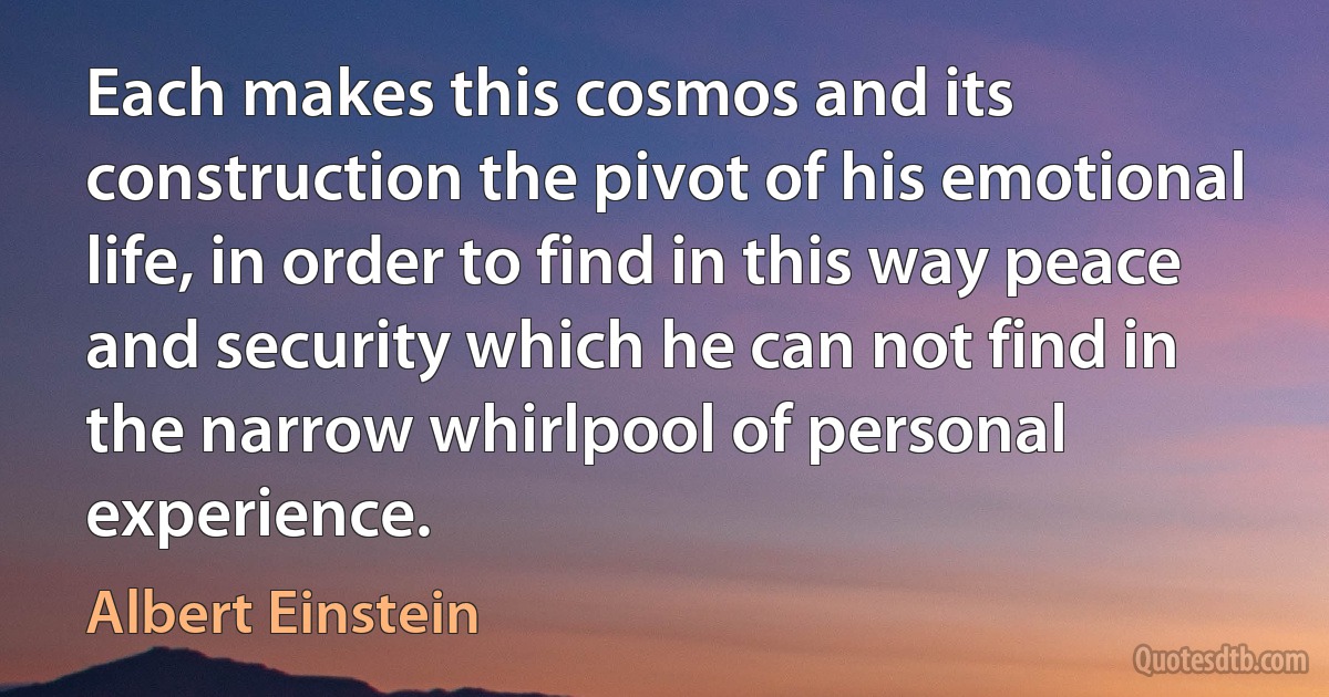 Each makes this cosmos and its construction the pivot of his emotional life, in order to find in this way peace and security which he can not find in the narrow whirlpool of personal experience. (Albert Einstein)