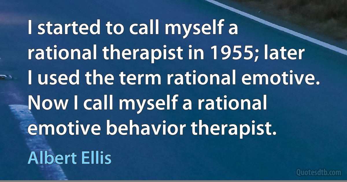 I started to call myself a rational therapist in 1955; later I used the term rational emotive. Now I call myself a rational emotive behavior therapist. (Albert Ellis)