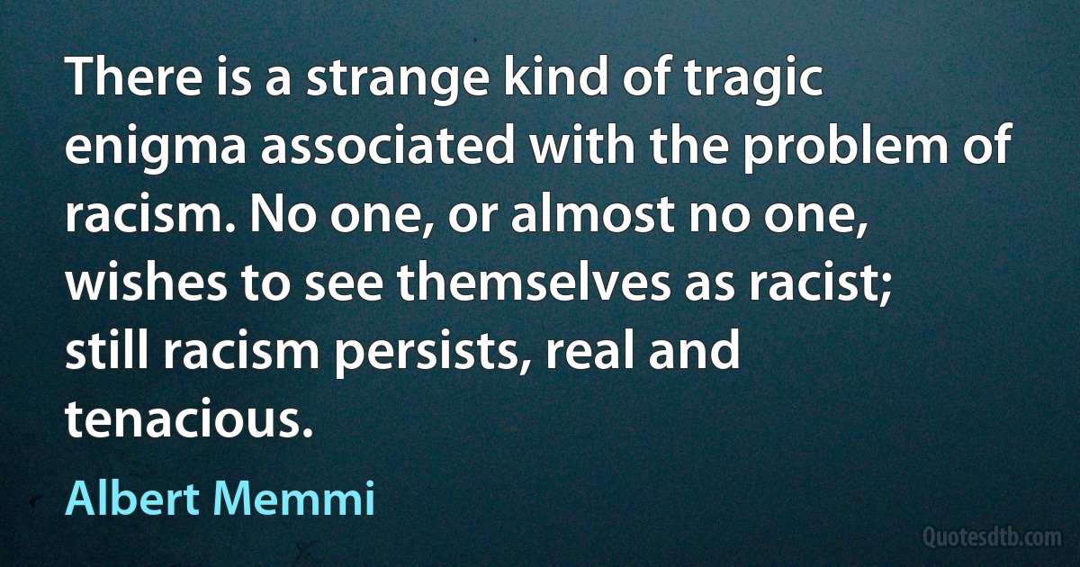 There is a strange kind of tragic enigma associated with the problem of racism. No one, or almost no one, wishes to see themselves as racist; still racism persists, real and tenacious. (Albert Memmi)