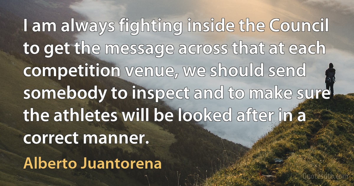 I am always fighting inside the Council to get the message across that at each competition venue, we should send somebody to inspect and to make sure the athletes will be looked after in a correct manner. (Alberto Juantorena)