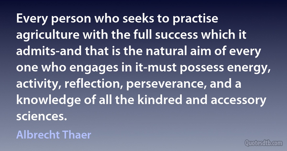 Every person who seeks to practise agriculture with the full success which it admits-and that is the natural aim of every one who engages in it-must possess energy, activity, reflection, perseverance, and a knowledge of all the kindred and accessory sciences. (Albrecht Thaer)