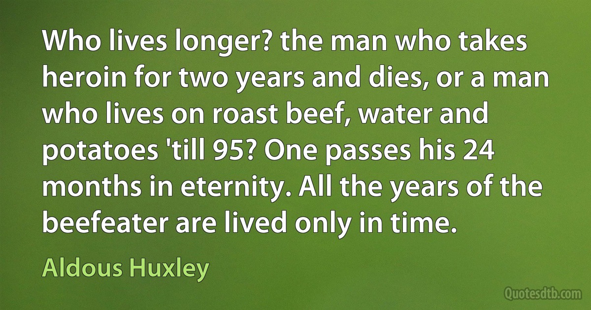 Who lives longer? the man who takes heroin for two years and dies, or a man who lives on roast beef, water and potatoes 'till 95? One passes his 24 months in eternity. All the years of the beefeater are lived only in time. (Aldous Huxley)