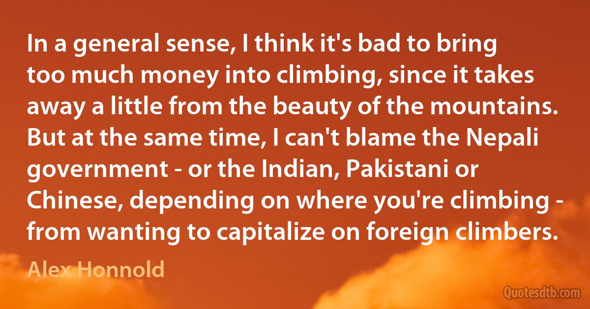 In a general sense, I think it's bad to bring too much money into climbing, since it takes away a little from the beauty of the mountains. But at the same time, I can't blame the Nepali government - or the Indian, Pakistani or Chinese, depending on where you're climbing - from wanting to capitalize on foreign climbers. (Alex Honnold)