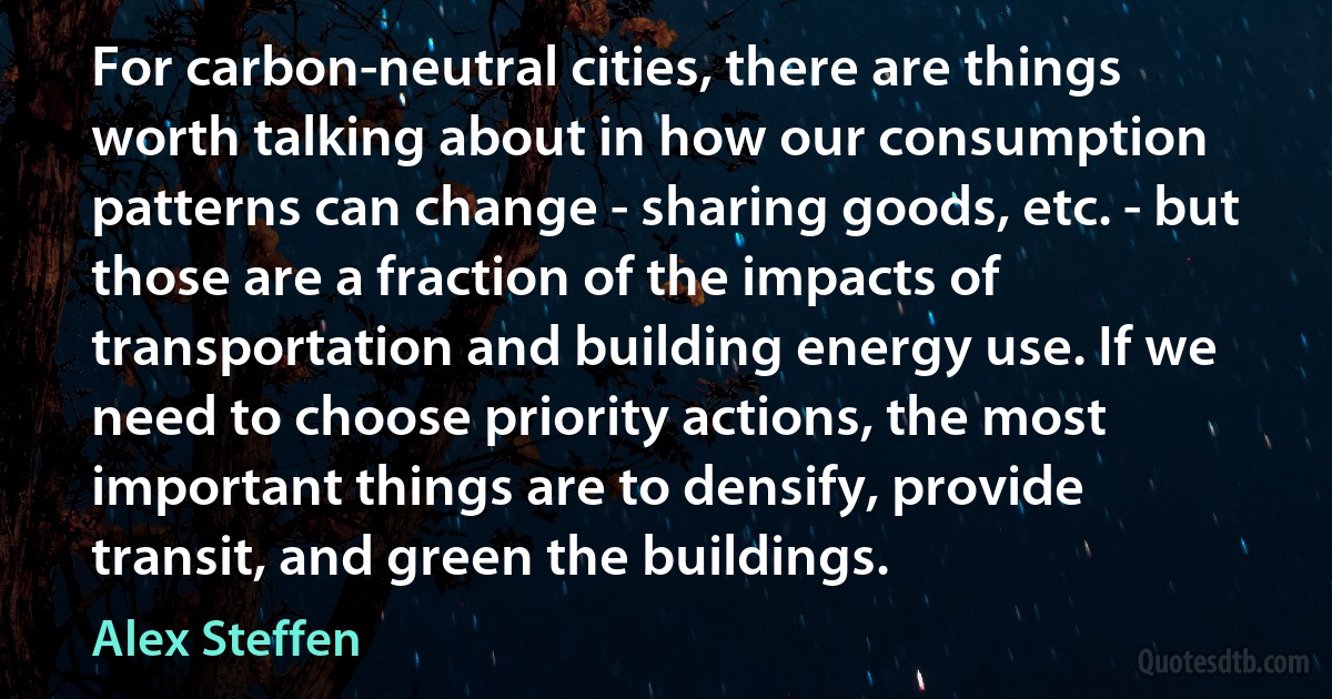 For carbon-neutral cities, there are things worth talking about in how our consumption patterns can change - sharing goods, etc. - but those are a fraction of the impacts of transportation and building energy use. If we need to choose priority actions, the most important things are to densify, provide transit, and green the buildings. (Alex Steffen)