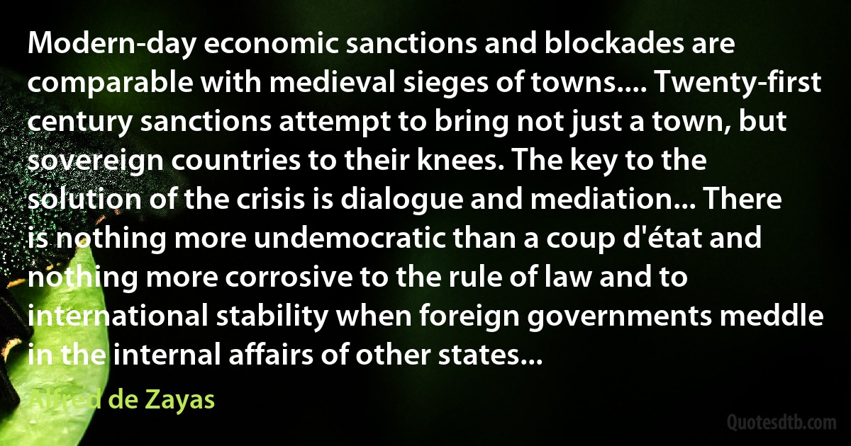 Modern-day economic sanctions and blockades are comparable with medieval sieges of towns.... Twenty-first century sanctions attempt to bring not just a town, but sovereign countries to their knees. The key to the solution of the crisis is dialogue and mediation... There is nothing more undemocratic than a coup d'état and nothing more corrosive to the rule of law and to international stability when foreign governments meddle in the internal affairs of other states... (Alfred de Zayas)