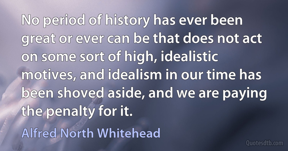 No period of history has ever been great or ever can be that does not act on some sort of high, idealistic motives, and idealism in our time has been shoved aside, and we are paying the penalty for it. (Alfred North Whitehead)