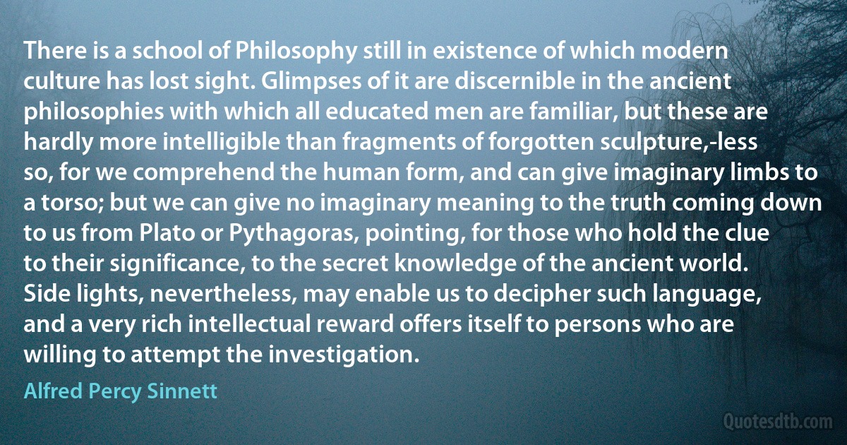 There is a school of Philosophy still in existence of which modern culture has lost sight. Glimpses of it are discernible in the ancient philosophies with which all educated men are familiar, but these are hardly more intelligible than fragments of forgotten sculpture,-less so, for we comprehend the human form, and can give imaginary limbs to a torso; but we can give no imaginary meaning to the truth coming down to us from Plato or Pythagoras, pointing, for those who hold the clue to their significance, to the secret knowledge of the ancient world. Side lights, nevertheless, may enable us to decipher such language, and a very rich intellectual reward offers itself to persons who are willing to attempt the investigation. (Alfred Percy Sinnett)