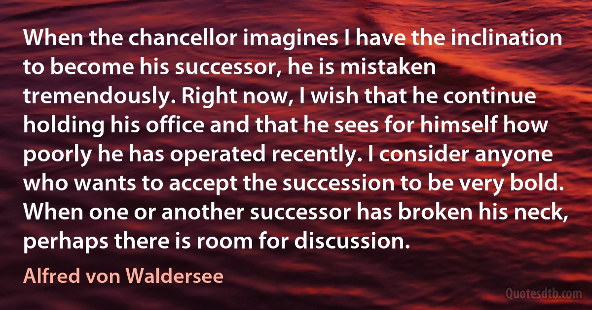 When the chancellor imagines I have the inclination to become his successor, he is mistaken tremendously. Right now, I wish that he continue holding his office and that he sees for himself how poorly he has operated recently. I consider anyone who wants to accept the succession to be very bold. When one or another successor has broken his neck, perhaps there is room for discussion. (Alfred von Waldersee)