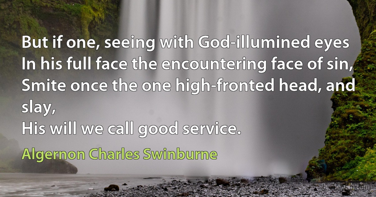 But if one, seeing with God-illumined eyes
In his full face the encountering face of sin,
Smite once the one high-fronted head, and slay,
His will we call good service. (Algernon Charles Swinburne)