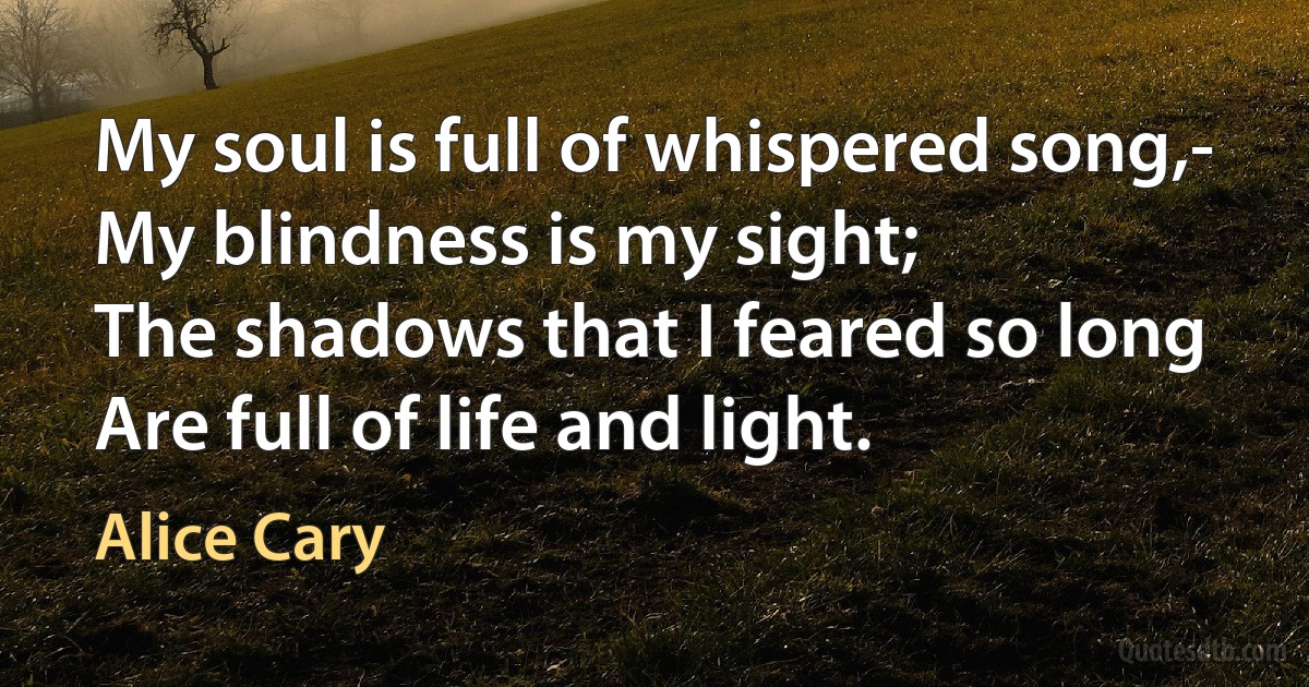 My soul is full of whispered song,-
My blindness is my sight;
The shadows that I feared so long
Are full of life and light. (Alice Cary)