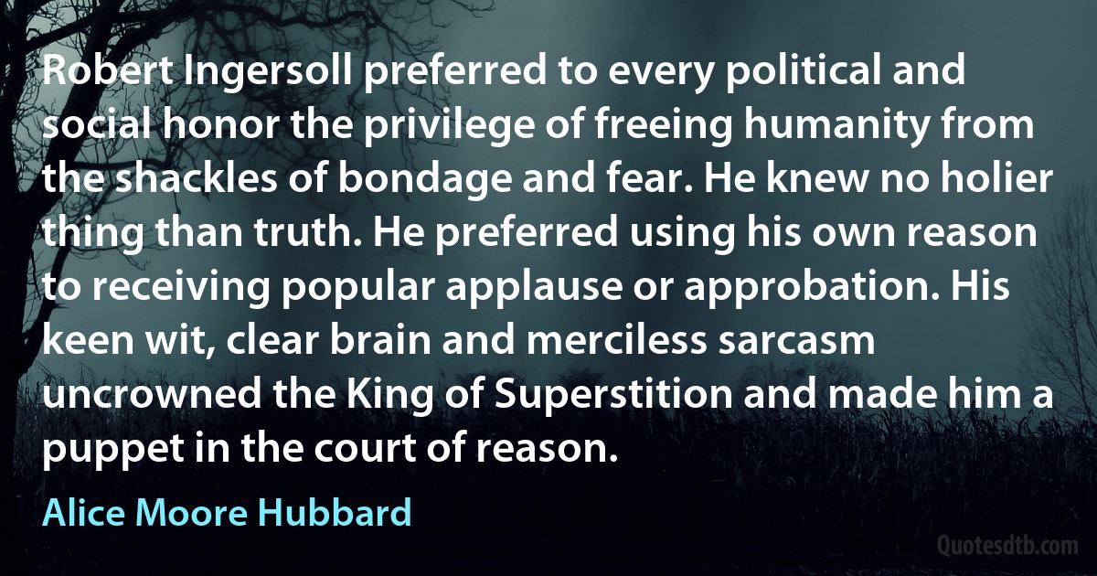 Robert Ingersoll preferred to every political and social honor the privilege of freeing humanity from the shackles of bondage and fear. He knew no holier thing than truth. He preferred using his own reason to receiving popular applause or approbation. His keen wit, clear brain and merciless sarcasm uncrowned the King of Superstition and made him a puppet in the court of reason. (Alice Moore Hubbard)