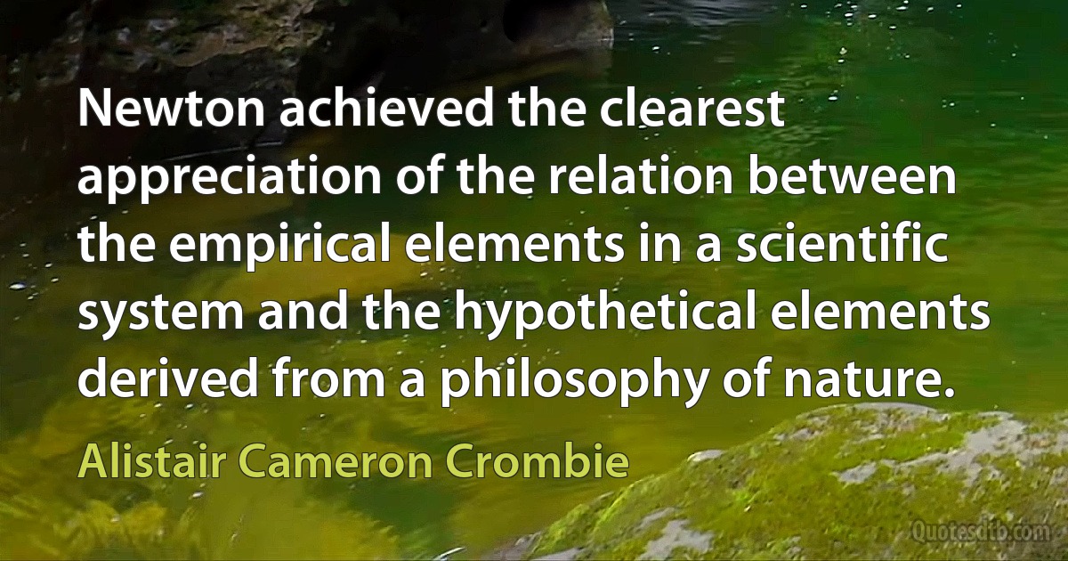 Newton achieved the clearest appreciation of the relation between the empirical elements in a scientific system and the hypothetical elements derived from a philosophy of nature. (Alistair Cameron Crombie)